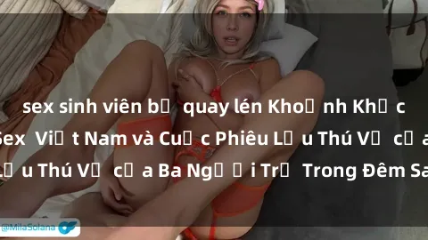 sex sinh viên bị quay lén Khoảnh Khắc Đầy Kịch Tính: Sex  Việt Nam và Cuộc Phiêu Lưu Thú Vị của Ba Người Trẻ Trong Đêm Say Đắm