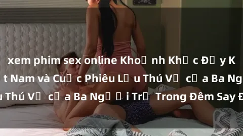 xem phim sex online Khoảnh Khắc Đầy Kịch Tính: Sex  Việt Nam và Cuộc Phiêu Lưu Thú Vị của Ba Người Trẻ Trong Đêm Say Đắm