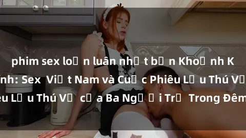 phim sex loạn luân nhật bản Khoảnh Khắc Đầy Kịch Tính: Sex  Việt Nam và Cuộc Phiêu Lưu Thú Vị của Ba Người Trẻ Trong Đêm Say Đắm