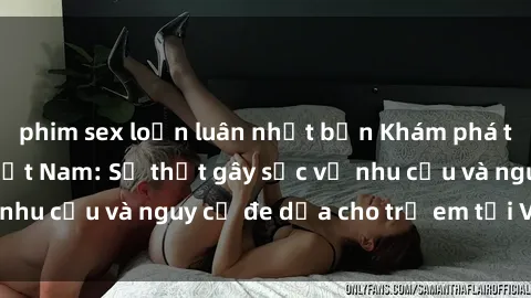 phim sex loạn luân nhật bản Khám phá thế giới sex loli Việt Nam: Sự thật gây sốc về nhu cầu và nguy cơ đe dọa cho trẻ em tại Việt Nam