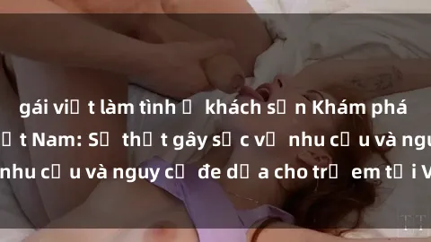 gái việt làm tình ở khách sạn Khám phá thế giới sex loli Việt Nam: Sự thật gây sốc về nhu cầu và nguy cơ đe dọa cho trẻ em tại Việt Nam