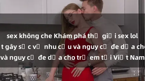 sex không che Khám phá thế giới sex loli Việt Nam: Sự thật gây sốc về nhu cầu và nguy cơ đe dọa cho trẻ em tại Việt Nam