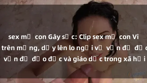 sex mẹ con Gây sốc: Clip sex mẹ con Việt Nam lan truyền trên mạng, dấy lên lo ngại về vấn đề đạo đức và giáo dục trong xã hội hiện nay.