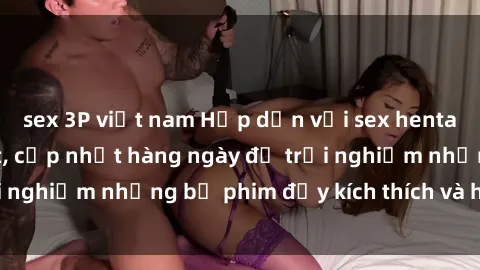 sex 3P việt nam Hấp dẫn với sex hentai vietsub mới nhất, cập nhật hàng ngày để trải nghiệm những bộ phim đầy kích thích và hấp dẫn.