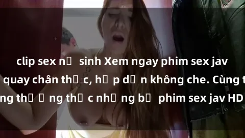 clip sex nữ sinh Xem ngay phim sex jav HD với những cảnh quay chân thực, hấp dẫn không che. Cùng thưởng thức những bộ phim sex jav HD hot nhất hiện nay!