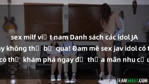 sex milf việt nam Danh sách các idol JAV hot nhất hiện nay không thể bỏ qua! Đam mê sex jav idol có thể khám phá ngay để thỏa mãn nhu cầu giải trí của mình!