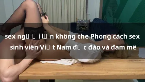 sex người lớn không che Phong cách sex sinh viên Việt Nam độc đáo và đam mê